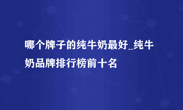 哪个牌子的纯牛奶最好_纯牛奶品牌排行榜前十名