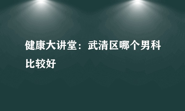 健康大讲堂：武清区哪个男科比较好