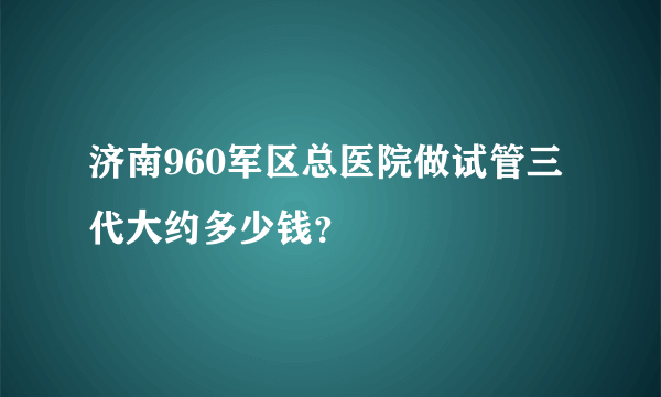 济南960军区总医院做试管三代大约多少钱？