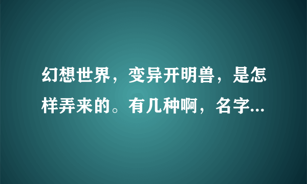 幻想世界，变异开明兽，是怎样弄来的。有几种啊，名字叫什么啊拜托各位大神