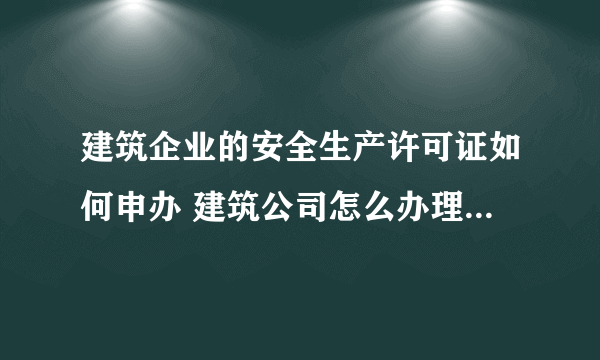 建筑企业的安全生产许可证如何申办 建筑公司怎么办理安全生产许可证