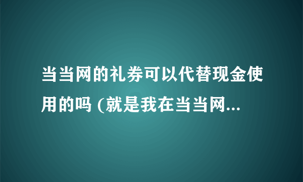 当当网的礼券可以代替现金使用的吗 (就是我在当当网买了东西...