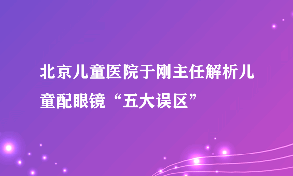 北京儿童医院于刚主任解析儿童配眼镜“五大误区”