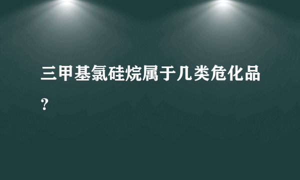 三甲基氯硅烷属于几类危化品？