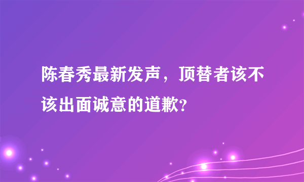 陈春秀最新发声，顶替者该不该出面诚意的道歉？