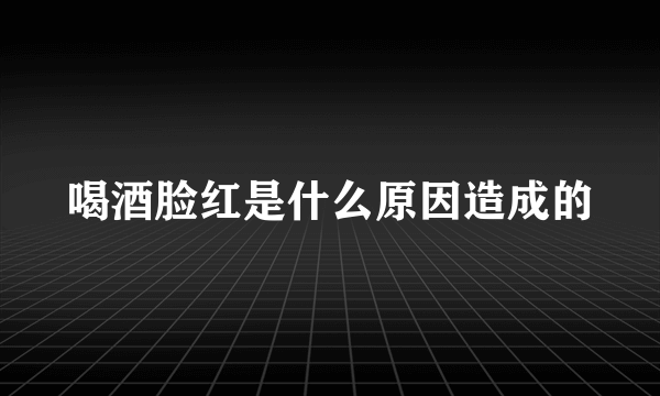 喝酒脸红是什么原因造成的