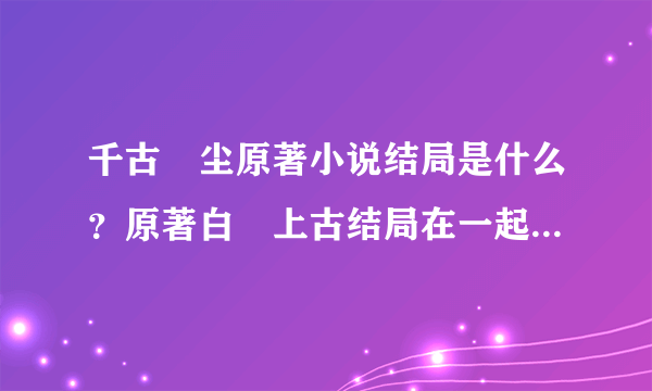 千古玦尘原著小说结局是什么？原著白玦上古结局在一起了吗？- 飞外网