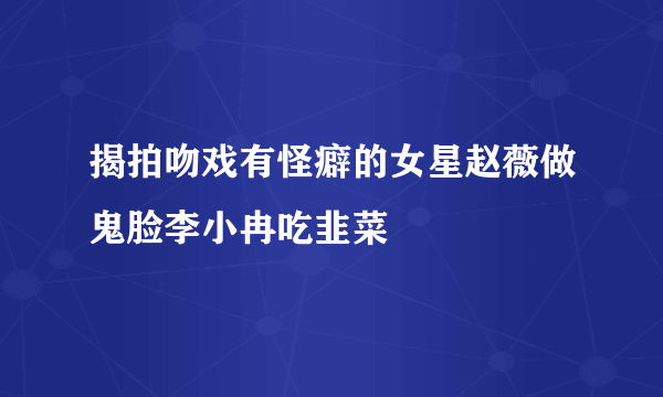 揭拍吻戏有怪癖的女星赵薇做鬼脸李小冉吃韭菜