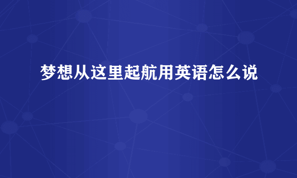 梦想从这里起航用英语怎么说