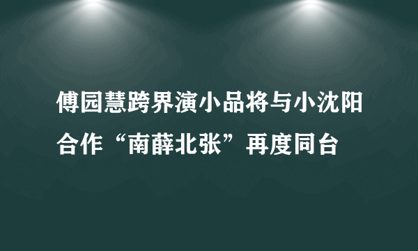 傅园慧跨界演小品将与小沈阳合作“南薛北张”再度同台