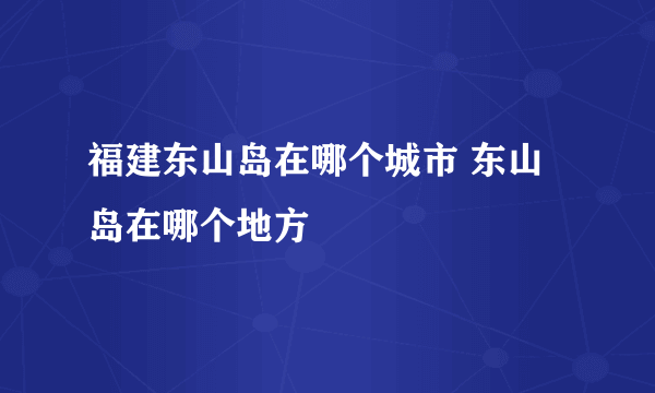 福建东山岛在哪个城市 东山岛在哪个地方