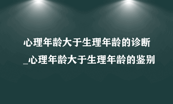 心理年龄大于生理年龄的诊断_心理年龄大于生理年龄的鉴别