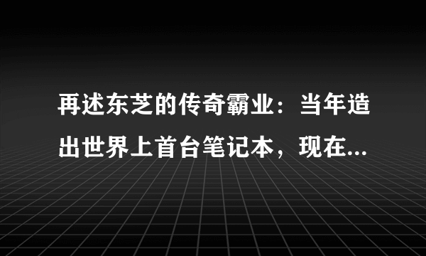 再述东芝的传奇霸业：当年造出世界上首台笔记本，现在却为何放弃