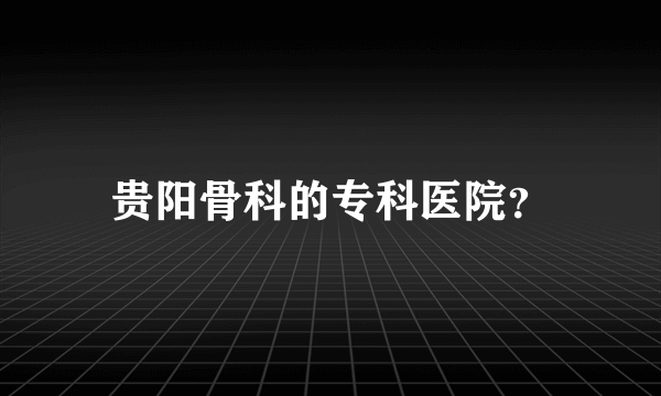 贵阳骨科的专科医院？