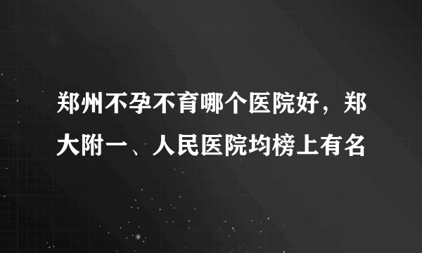 郑州不孕不育哪个医院好，郑大附一、人民医院均榜上有名