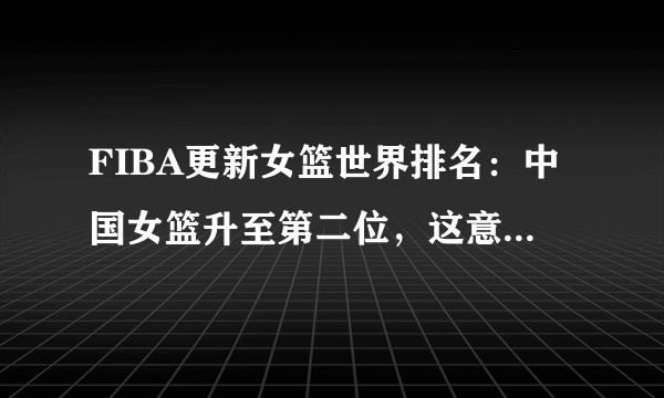 FIBA更新女篮世界排名：中国女篮升至第二位，这意味着什么？