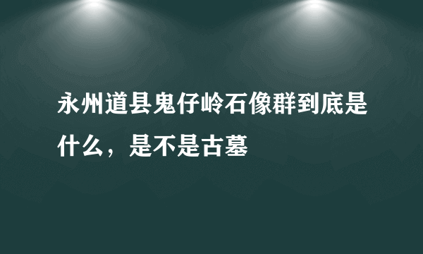 永州道县鬼仔岭石像群到底是什么，是不是古墓