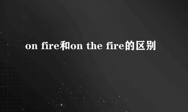 on fire和on the fire的区别