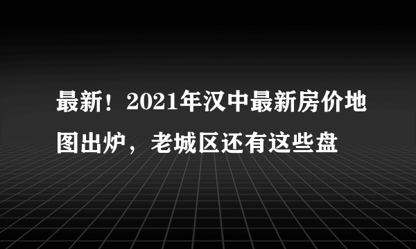 最新！2021年汉中最新房价地图出炉，老城区还有这些盘