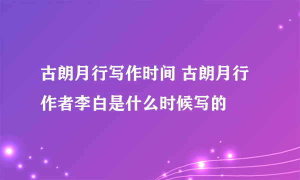 古朗月行写作时间 古朗月行作者李白是什么时候写的