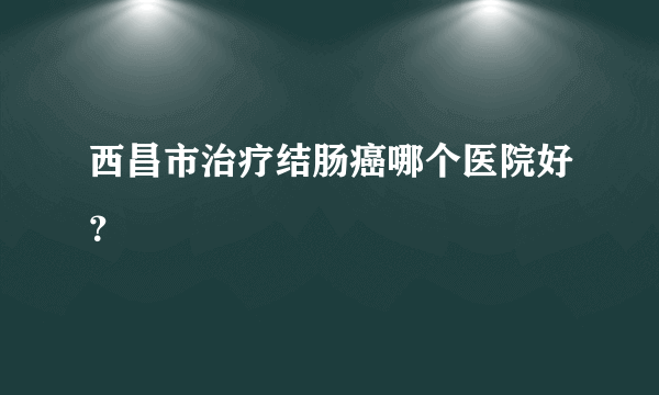 西昌市治疗结肠癌哪个医院好？