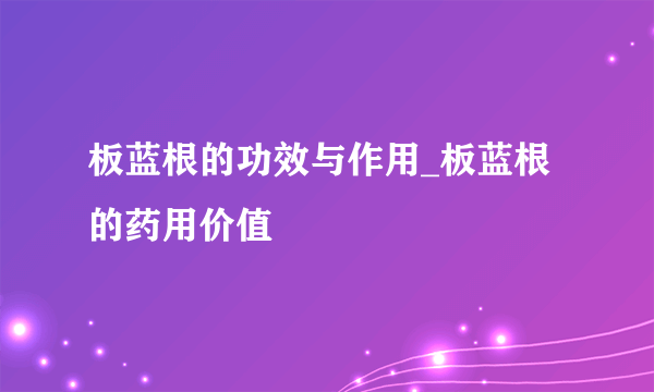 板蓝根的功效与作用_板蓝根的药用价值