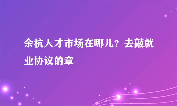 余杭人才市场在哪儿？去敲就业协议的章