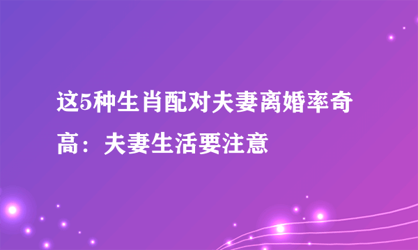 这5种生肖配对夫妻离婚率奇高：夫妻生活要注意