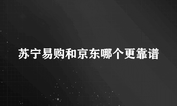 苏宁易购和京东哪个更靠谱