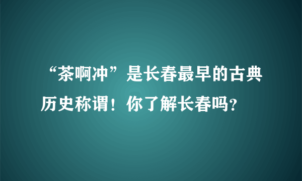 “茶啊冲”是长春最早的古典历史称谓！你了解长春吗？