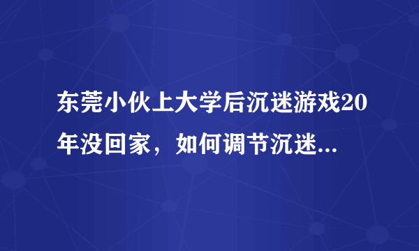 东莞小伙上大学后沉迷游戏20年没回家，如何调节沉迷游戏的心态？