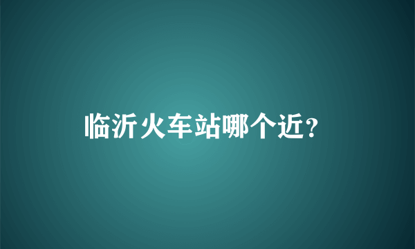 临沂火车站哪个近？