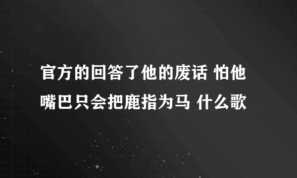 官方的回答了他的废话 怕他嘴巴只会把鹿指为马 什么歌