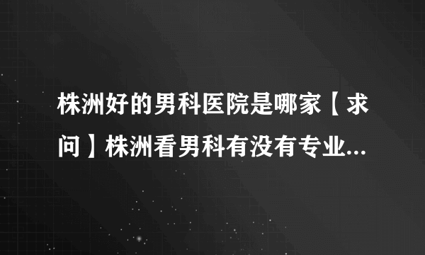 株洲好的男科医院是哪家【求问】株洲看男科有没有专业男科医院