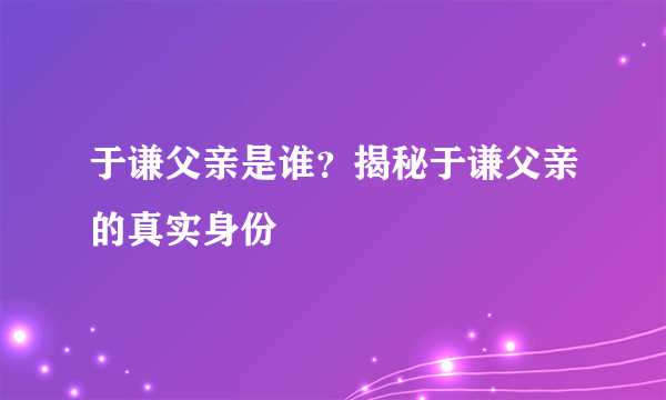 于谦父亲是谁？揭秘于谦父亲的真实身份