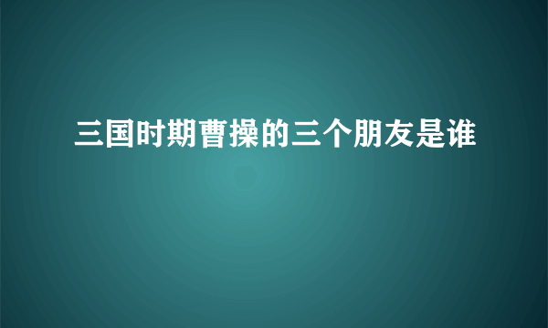 三国时期曹操的三个朋友是谁