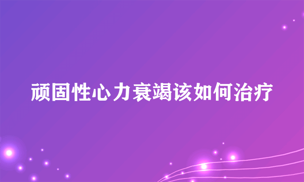 顽固性心力衰竭该如何治疗