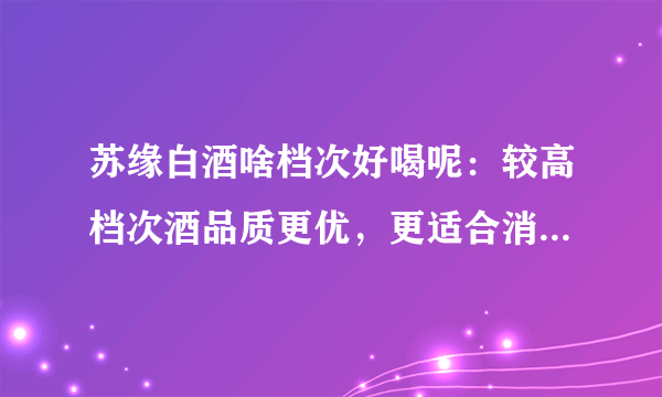 苏缘白酒啥档次好喝呢：较高档次酒品质更优，更适合消费者口味