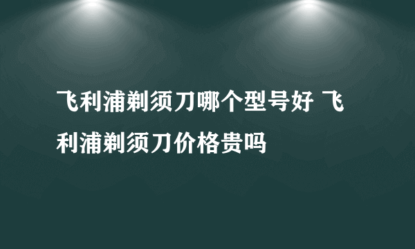 飞利浦剃须刀哪个型号好 飞利浦剃须刀价格贵吗