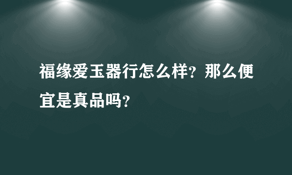 福缘爱玉器行怎么样？那么便宜是真品吗？