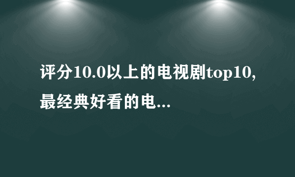 评分10.0以上的电视剧top10,最经典好看的电视剧有哪些?