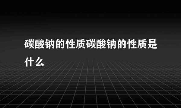 碳酸钠的性质碳酸钠的性质是什么