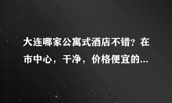 大连哪家公寓式酒店不错？在市中心，干净，价格便宜的。。。要两个人住