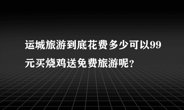 运城旅游到底花费多少可以99元买烧鸡送免费旅游呢？