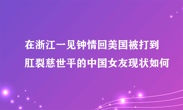 在浙江一见钟情回美国被打到肛裂慈世平的中国女友现状如何