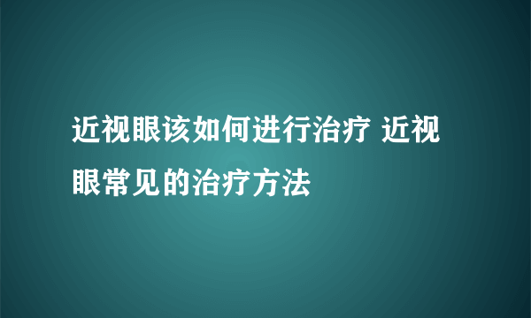 近视眼该如何进行治疗 近视眼常见的治疗方法