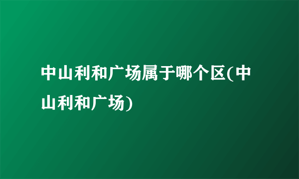 中山利和广场属于哪个区(中山利和广场)