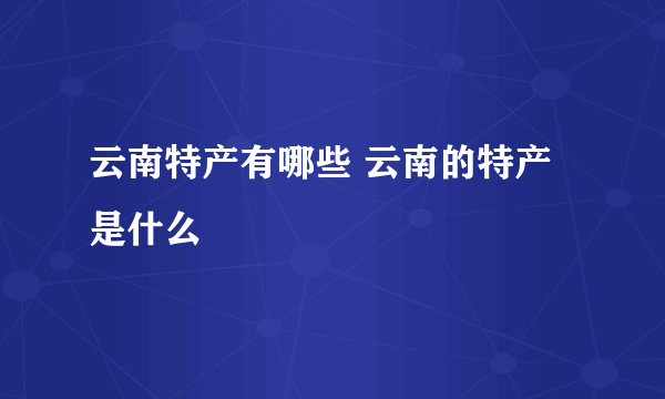 云南特产有哪些 云南的特产是什么