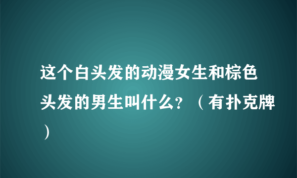 这个白头发的动漫女生和棕色头发的男生叫什么？（有扑克牌）