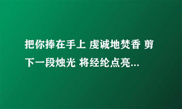 把你捧在手上 虔诚地焚香 剪下一段烛光 将经纶点亮 不求荡气回肠 只求爱一场大神们帮帮忙